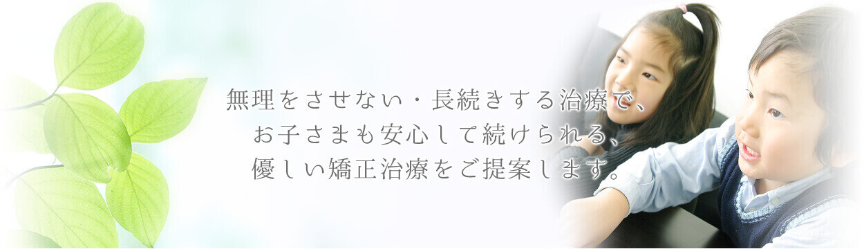 無理をさせない・長続きする治療で、お子さまも安心して続けられる、優しい矯正治療をご提案します。